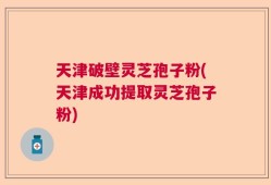 天津破壁灵芝孢子粉(天津成功提取灵芝孢子粉)