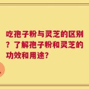 吃孢子粉与灵芝的区别？了解孢子粉和灵芝的功效和用途？