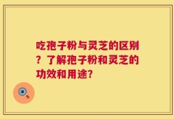 吃孢子粉与灵芝的区别？了解孢子粉和灵芝的功效和用途？