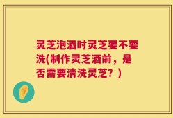 灵芝泡酒时灵芝要不要洗(制作灵芝酒前，是否需要清洗灵芝？)