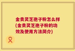 金贵灵芝孢子粉怎么样(金贵灵芝孢子粉的功效及使用方法简介)