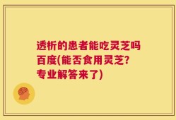 透析的患者能吃灵芝吗百度(能否食用灵芝？专业解答来了)