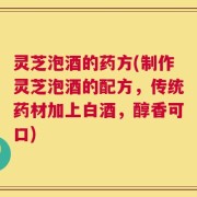 灵芝泡酒的药方(制作灵芝泡酒的配方，传统药材加上白酒，醇香可口)