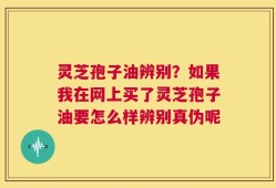灵芝孢子油辨别？如果我在网上买了灵芝孢子油要怎么样辨别真伪呢