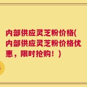 内部供应灵芝粉价格(内部供应灵芝粉价格优惠，限时抢购！)