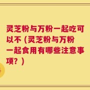 灵芝粉与万粉一起吃可以不 (灵芝粉与万粉一起食用有哪些注意事项？)