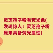 灵芝孢子粉有荧光色(发现惊人！灵芝孢子粉原来具备荧光属性)