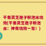 干姜灵芝孢子粉泡水功效(干姜灵芝孢子粉泡水：神奇功效一览！)