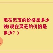 现在灵芝的价格是多少钱(现在灵芝的价格是多少？)