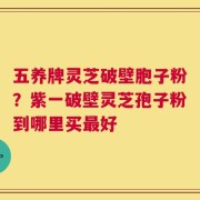 五养牌灵芝破壁胞子粉？紫一破壁灵芝孢子粉到哪里买最好