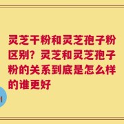 灵芝干粉和灵芝孢子粉区别？灵芝和灵芝孢子粉的关系到底是怎么样的谁更好