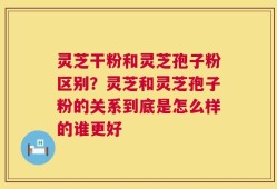 灵芝干粉和灵芝孢子粉区别？灵芝和灵芝孢子粉的关系到底是怎么样的谁更好