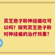 灵芝孢子粉神经痛吃可以吗？探究灵芝孢子粉对神经痛的治疗效果？