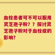 血栓患者可不可以服用灵芝孢子粉？？探讨灵芝孢子粉对于血栓症的影响？