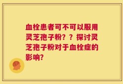 血栓患者可不可以服用灵芝孢子粉？？探讨灵芝孢子粉对于血栓症的影响？