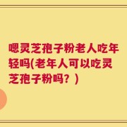 嗯灵芝孢子粉老人吃年轻吗(老年人可以吃灵芝孢子粉吗？)