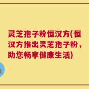 灵芝孢子粉恒汉方(恒汉方推出灵芝孢子粉，助您畅享健康生活)