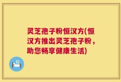 灵芝孢子粉恒汉方(恒汉方推出灵芝孢子粉，助您畅享健康生活)
