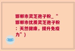 邯郸市灵芝孢子粉_“邯郸市优质灵芝孢子粉：天然健康，提升免疫力”)