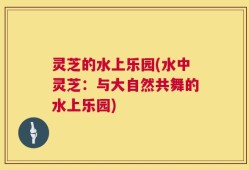 灵芝的水上乐园(水中灵芝：与大自然共舞的水上乐园)