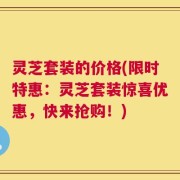 灵芝套装的价格(限时特惠：灵芝套装惊喜优惠，快来抢购！)