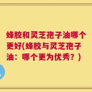 蜂胶和灵芝孢子油哪个更好(蜂胶与灵芝孢子油：哪个更为优秀？)