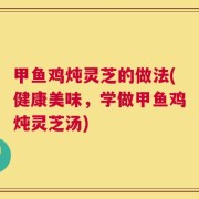 甲鱼鸡炖灵芝的做法(健康美味，学做甲鱼鸡炖灵芝汤)