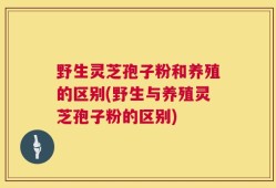 野生灵芝孢子粉和养殖的区别(野生与养殖灵芝孢子粉的区别)