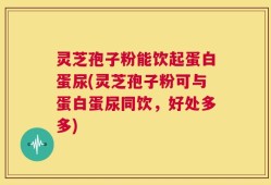 灵芝孢子粉能饮起蛋白蛋尿(灵芝孢子粉可与蛋白蛋尿同饮，好处多多)