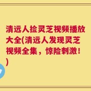 清远人捡灵芝视频播放大全(清远人发现灵芝视频全集，惊险刺激！)