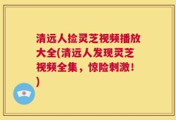 清远人捡灵芝视频播放大全(清远人发现灵芝视频全集，惊险刺激！)