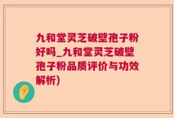 九和堂灵芝破壁孢子粉好吗_九和堂灵芝破壁孢子粉品质评价与功效解析)