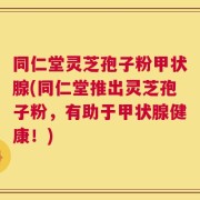 同仁堂灵芝孢子粉甲状腺(同仁堂推出灵芝孢子粉，有助于甲状腺健康！)