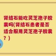 肾结石能吃灵芝孢子胶囊吗(肾结石患者是否适合服用灵芝孢子胶囊？)