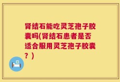 肾结石能吃灵芝孢子胶囊吗(肾结石患者是否适合服用灵芝孢子胶囊？)