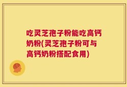 吃灵芝孢子粉能吃高钙奶粉(灵芝孢子粉可与高钙奶粉搭配食用)