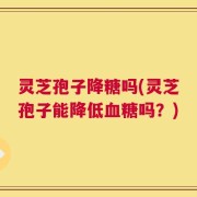 灵芝孢子降糖吗(灵芝孢子能降低血糖吗？)