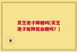 灵芝孢子降糖吗(灵芝孢子能降低血糖吗？)