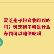 灵芝孢子粉宠物可以吃吗？灵芝孢子粉是什么东西可以随便吃吗