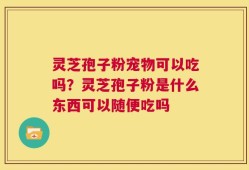 灵芝孢子粉宠物可以吃吗？灵芝孢子粉是什么东西可以随便吃吗