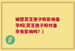 破壁灵芝孢子粉影响备孕吗(灵芝孢子粉对备孕有影响吗？)