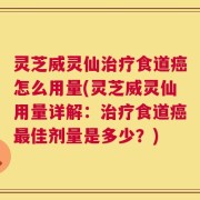 灵芝威灵仙治疗食道癌怎么用量(灵芝威灵仙用量详解：治疗食道癌最佳剂量是多少？)