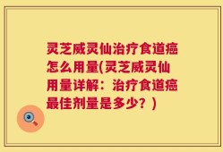 灵芝威灵仙治疗食道癌怎么用量(灵芝威灵仙用量详解：治疗食道癌最佳剂量是多少？)
