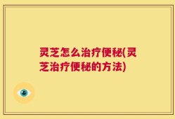 灵芝怎么治疗便秘(灵芝治疗便秘的方法)
