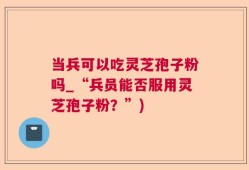 当兵可以吃灵芝孢子粉吗_“兵员能否服用灵芝孢子粉？”)