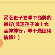 灵芝孢子油哪个品牌的最好(灵芝孢子油十大品牌排行，哪个最值得信赖？)