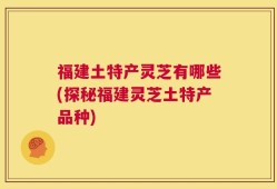 福建土特产灵芝有哪些(探秘福建灵芝土特产品种)
