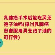 乳腺癌手术后能吃灵芝孢子油吗(探讨乳腺癌患者服用灵芝孢子油的可行性)