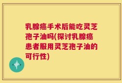 乳腺癌手术后能吃灵芝孢子油吗(探讨乳腺癌患者服用灵芝孢子油的可行性)