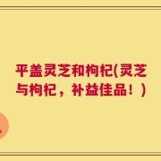 平盖灵芝和枸杞(灵芝与枸杞，补益佳品！)